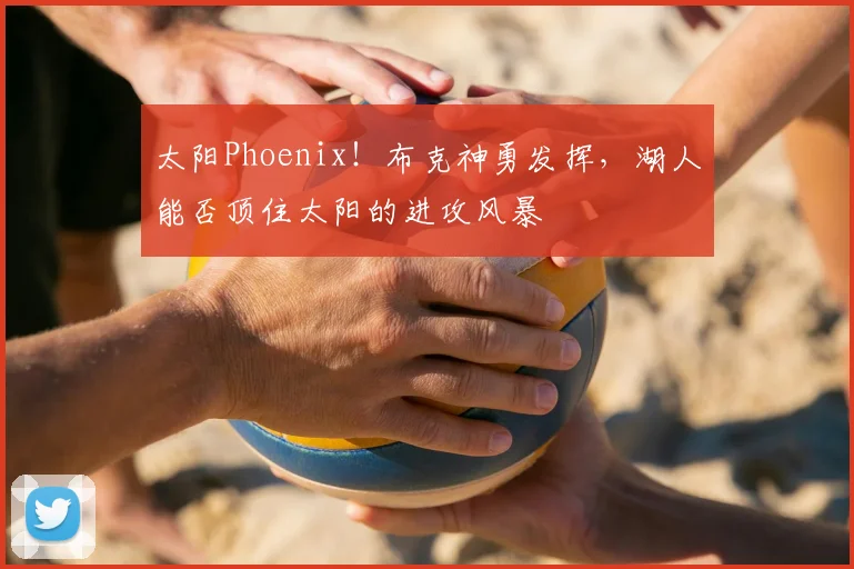 太阳Phoenix！布克神勇发挥，湖人能否顶住太阳的进攻风暴