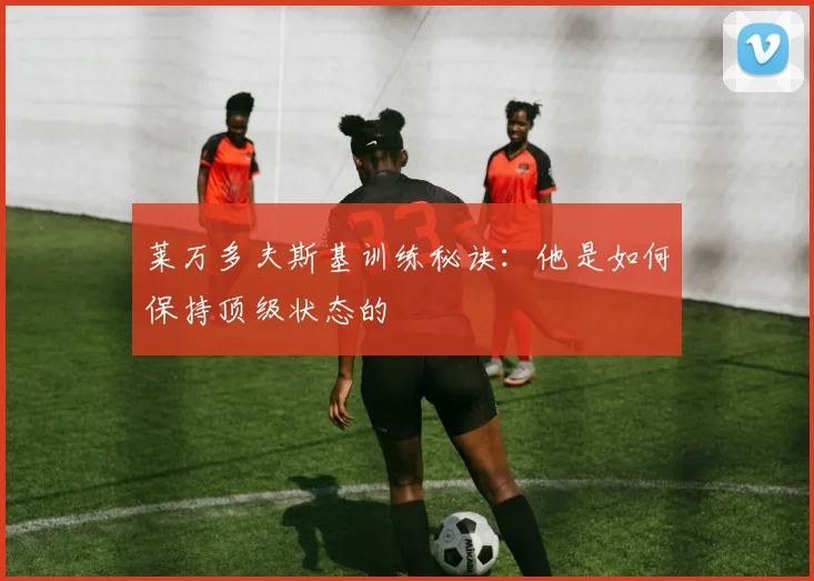 莱万多夫斯基训练秘诀：他是如何保持顶级状态的