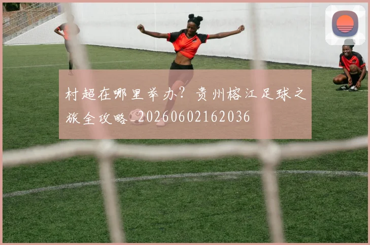 村超在哪里举办？贵州榕江足球之旅全攻略_20260602162036