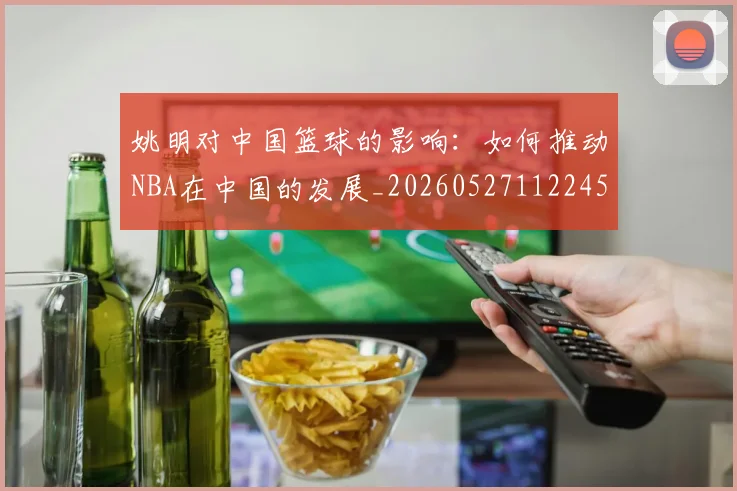 姚明对中国篮球的影响：如何推动NBA在中国的发展_20260527112245