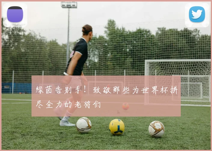 绿茵告别季！致敬那些为世界杯拼尽全力的老将们