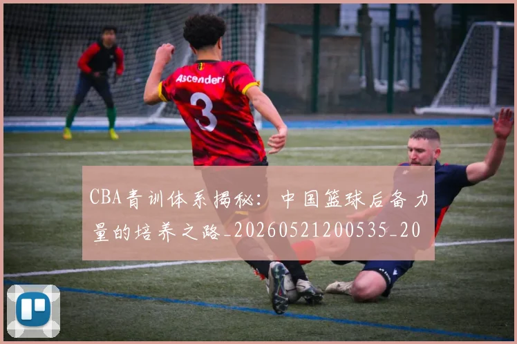 CBA青训体系揭秘：中国篮球后备力量的培养之路_20260521200535_20260701212239