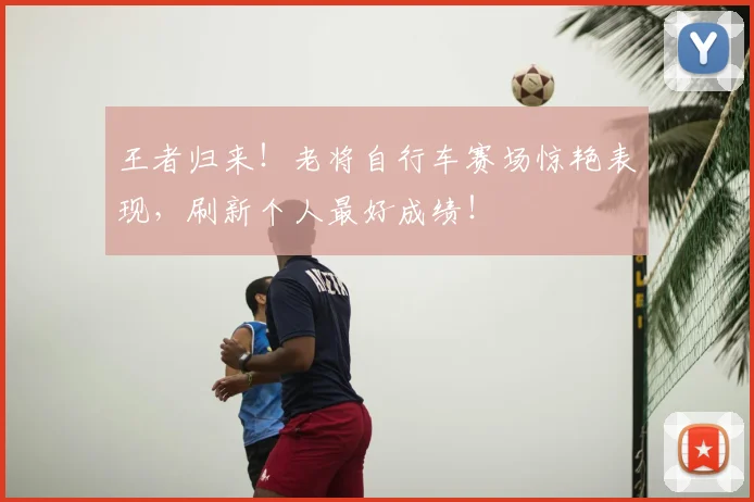 王者归来！老将自行车赛场惊艳表现，刷新个人最好成绩！