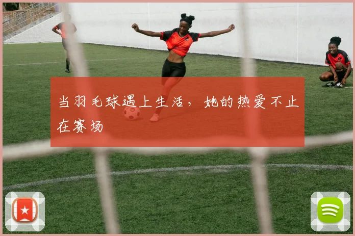 当羽毛球遇上生活,她的热爱不止在赛场