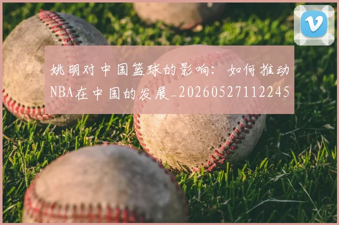 姚明对中国篮球的影响：如何推动NBA在中国的发展_20260527112245_20260703232740_20260720191812