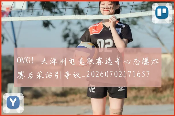 OMG!大洋洲电竞联赛选手心态爆炸赛后采访引争议_20260702171657