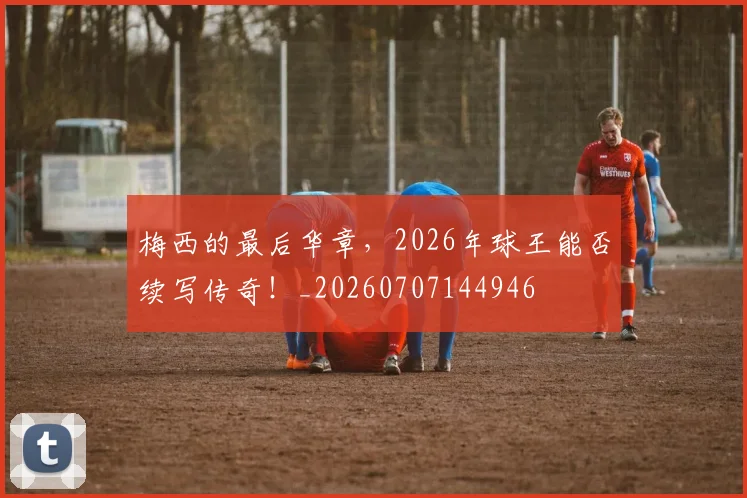 梅西的最后华章,2026年球王能否续写传奇!_20260707144946