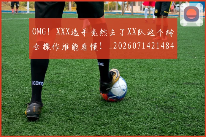 OMG！XXX选手竟然去了XX队这个转会操作谁能看懂！_20260714214840