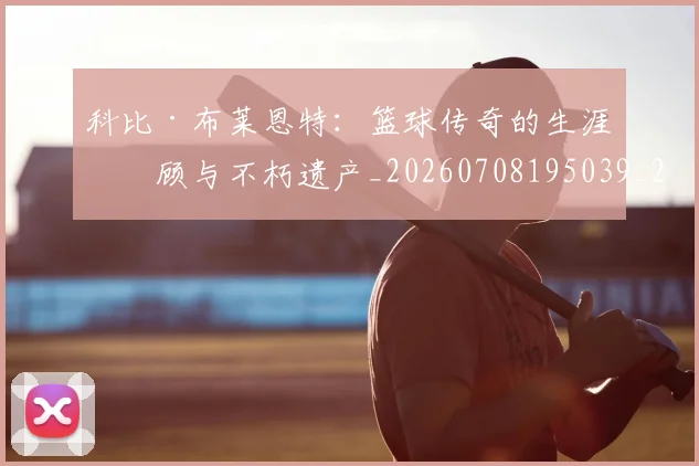 科比·布莱恩特：篮球传奇的生涯回顾与不朽遗产_20260708195039_20260802164914