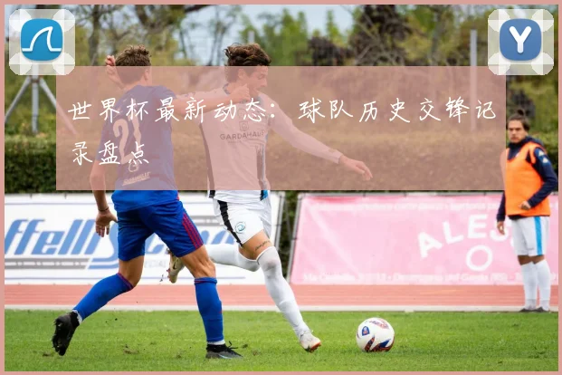 世界杯最新动态：球队历史交锋记录盘点