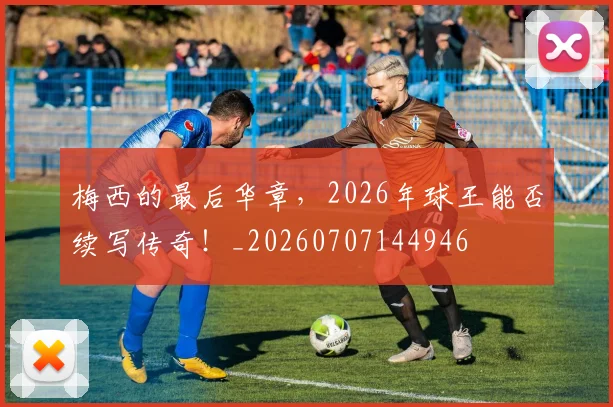 梅西的最后华章，2026年球王能否续写传奇！_20260707144946