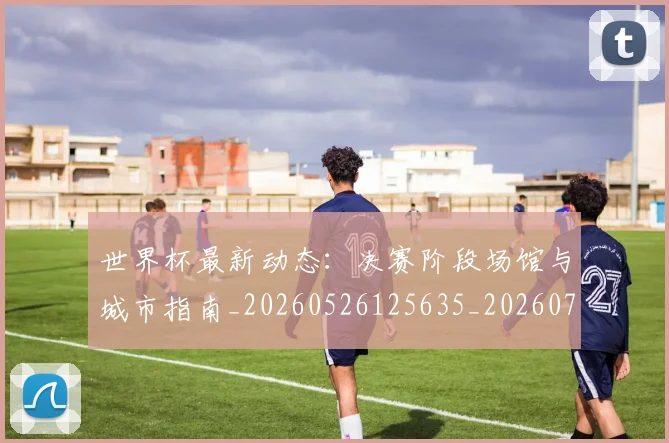 世界杯最新动态：决赛阶段场馆与城市指南_20260526125635_20260702173946