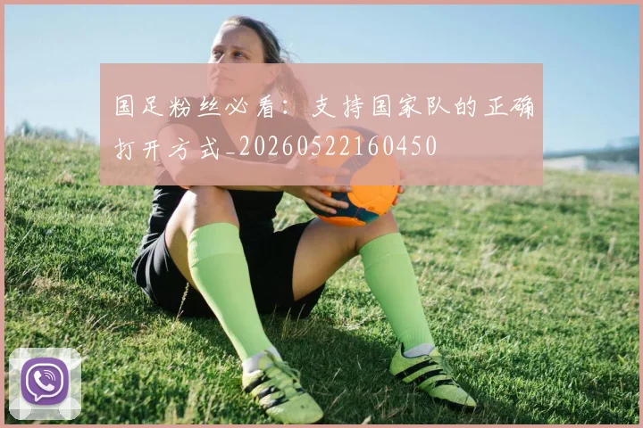 国足粉丝必看：支持国家队的正确打开方式_20260522160450