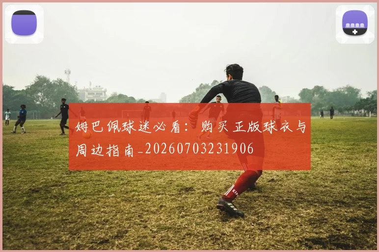 姆巴佩球迷必看：购买正版球衣与周边指南_20260703231906