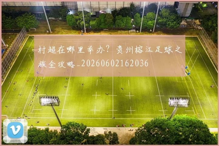 村超在哪里举办？贵州榕江足球之旅全攻略_20260602162036