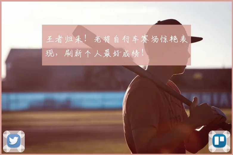 王者归来！老将自行车赛场惊艳表现，刷新个人最好成绩！