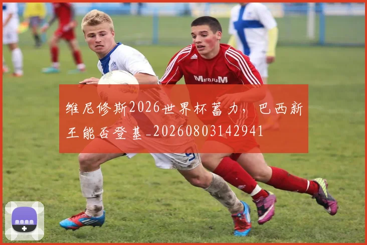 维尼修斯2026世界杯蓄力，巴西新王能否登基_20260803142941