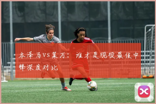 本泽马vs莱万：谁才是现役最佳中锋深度对比