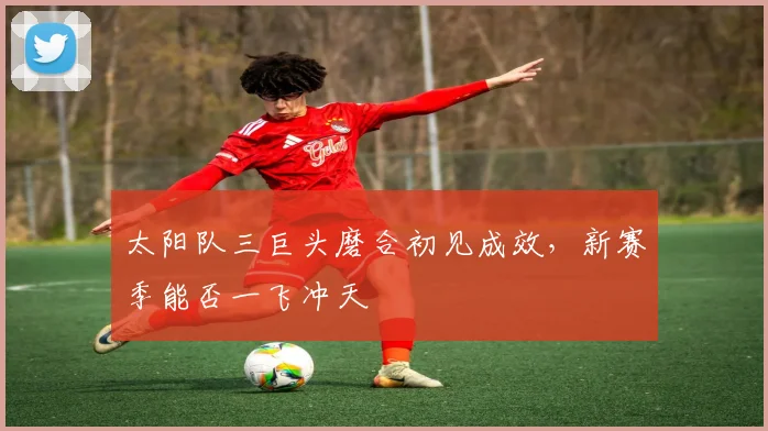 太阳队三巨头磨合初见成效，新赛季能否一飞冲天