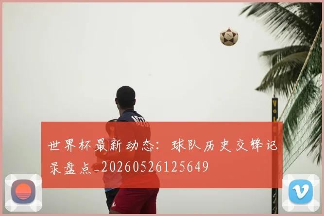 世界杯最新动态：球队历史交锋记录盘点_20260526125649